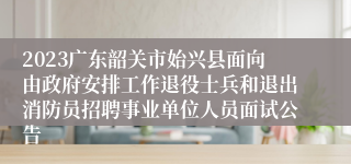 2023广东韶关市始兴县面向由政府安排工作退役士兵和退出消防员招聘事业单位人员面试公告