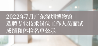 2022年7月广东深圳博物馆选聘专业技术岗位工作人员面试成绩和体检名单公示