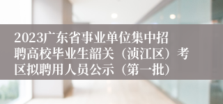 2023广东省事业单位集中招聘高校毕业生韶关（浈江区）考区拟聘用人员公示（第一批）