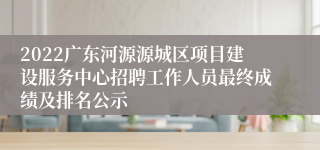 2022广东河源源城区项目建设服务中心招聘工作人员最终成绩及排名公示