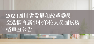 2023四川省发展和改革委员会选调直属事业单位人员面试资格审查公告