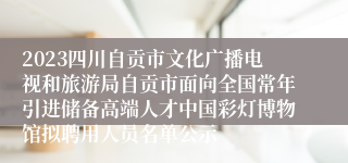 2023四川自贡市文化广播电视和旅游局自贡市面向全国常年引进储备高端人才中国彩灯博物馆拟聘用人员名单公示