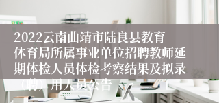 2022云南曲靖市陆良县教育体育局所属事业单位招聘教师延期体检人员体检考察结果及拟录（聘）用人员公告