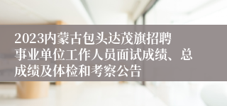 2023内蒙古包头达茂旗招聘事业单位工作人员面试成绩、总成绩及体检和考察公告