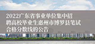 2022广东省事业单位集中招聘高校毕业生惠州市博罗县笔试合格分数线的公告