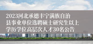 2023河北承德丰宁满族自治县事业单位选聘硕士研究生以上学历学位高层次人才30名公告