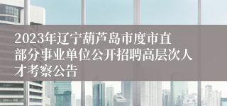 2023年辽宁葫芦岛市度市直部分事业单位公开招聘高层次人才考察公告