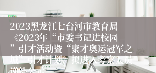 2023黑龙江七台河市教育局《2023年“市委书记进校园”引才活动暨“聚才奥运冠军之城”引才计划》拟进入考察人员递补公示