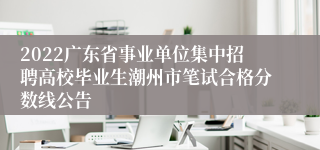 2022广东省事业单位集中招聘高校毕业生潮州市笔试合格分数线公告