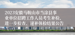 2023安徽马鞍山市当涂县事业单位招聘工作人员考生补检、进一步检查、递补体检结果公告（一）