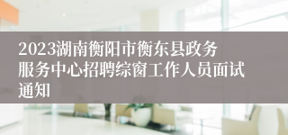 2023湖南衡阳市衡东县政务服务中心招聘综窗工作人员面试通知