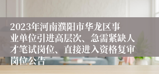 2023年河南濮阳市华龙区事业单位引进高层次、急需紧缺人才笔试岗位、直接进入资格复审岗位公告