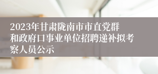 2023年甘肃陇南市市直党群和政府口事业单位招聘递补拟考察人员公示