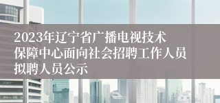 2023年辽宁省广播电视技术保障中心面向社会招聘工作人员拟聘人员公示