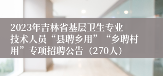 2023年吉林省基层卫生专业技术人员“县聘乡用”“乡聘村用”专项招聘公告（270人）