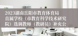 2023湖南岳阳市教育体育局直属学校（市教育科学技术研究院）选调教师（教研员）补充公告