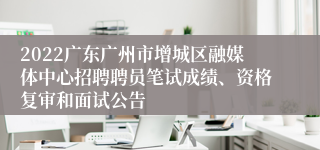 2022广东广州市增城区融媒体中心招聘聘员笔试成绩、资格复审和面试公告