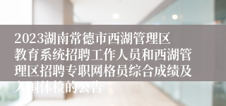 2023湖南常德市西湖管理区教育系统招聘工作人员和西湖管理区招聘专职网格员综合成绩及入围体检的公告