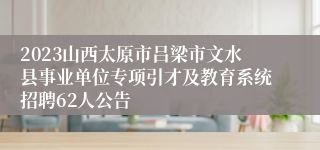 2023山西太原市吕梁市文水县事业单位专项引才及教育系统招聘62人公告