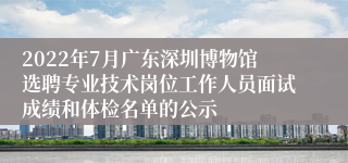 2022年7月广东深圳博物馆选聘专业技术岗位工作人员面试成绩和体检名单的公示