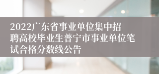 2022广东省事业单位集中招聘高校毕业生普宁市事业单位笔试合格分数线公告