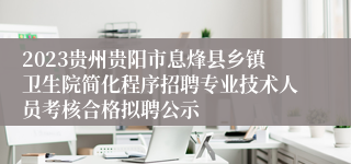 2023贵州贵阳市息烽县乡镇卫生院简化程序招聘专业技术人员考核合格拟聘公示