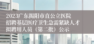 2023广东揭阳市直公立医院招聘基层医疗卫生急需紧缺人才拟聘用人员（第二批）公示