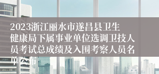 2023浙江丽水市遂昌县卫生健康局下属事业单位选调卫技人员考试总成绩及入围考察人员名单公布