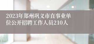 2023年郑州巩义市直事业单位公开招聘工作人员210人