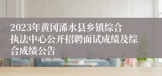 2023年黄冈浠水县乡镇综合执法中心公开招聘面试成绩及综合成绩公告