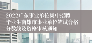 2022广东事业单位集中招聘毕业生南雄市事业单位笔试合格分数线及资格审核通知