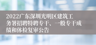 2022广东深圳光明区建筑工务署招聘特聘专干、一般专干成绩和体检复审公告