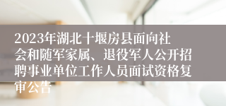 2023年湖北十堰房县面向社会和随军家属、退役军人公开招聘事业单位工作人员面试资格复审公告