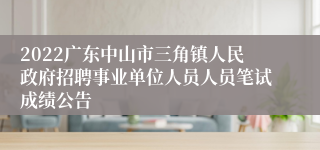 2022广东中山市三角镇人民政府招聘事业单位人员人员笔试成绩公告