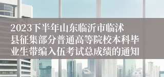 2023下半年山东临沂市临沭县征集部分普通高等院校本科毕业生带编入伍考试总成绩的通知