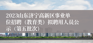 2023山东济宁高新区事业单位招聘（教育类）拟聘用人员公示（第五批次）