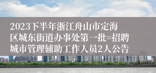 2023下半年浙江舟山市定海区城东街道办事处第一批=招聘城市管理辅助工作人员2人公告