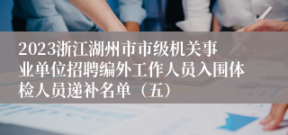 2023浙江湖州市市级机关事业单位招聘编外工作人员入围体检人员递补名单（五）