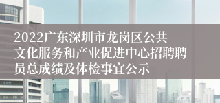 2022广东深圳市龙岗区公共文化服务和产业促进中心招聘聘员总成绩及体检事宜公示