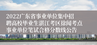 2022广东省事业单位集中招聘高校毕业生湛江考区徐闻考点事业单位笔试合格分数线公告