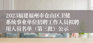 2023福建福州市仓山区卫健系统事业单位招聘工作人员拟聘用人员名单（第三批）公示