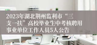 2023年湖北荆州监利市“三支一扶”高校毕业生中考核聘用事业单位工作人员5人公告