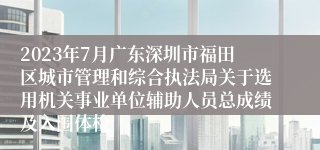 2023年7月广东深圳市福田区城市管理和综合执法局关于选用机关事业单位辅助人员总成绩及入围体检