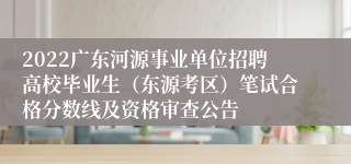 2022广东河源事业单位招聘高校毕业生（东源考区）笔试合格分数线及资格审查公告