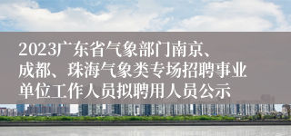 2023广东省气象部门南京、成都、珠海气象类专场招聘事业单位工作人员拟聘用人员公示