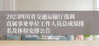 2023四川省交通运输厅选调直属事业单位工作人员总成绩排名及体检安排公告