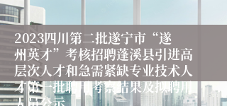 2023四川第二批遂宁市“遂州英才”考核招聘蓬溪县引进高层次人才和急需紧缺专业技术人才第一批聘用考察结果及拟聘用人员公示