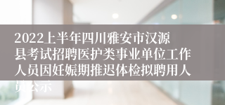 2022上半年四川雅安市汉源县考试招聘医护类事业单位工作人员因妊娠期推迟体检拟聘用人员公示