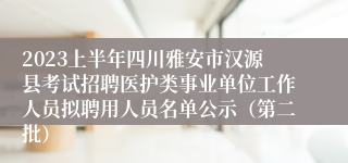 2023上半年四川雅安市汉源县考试招聘医护类事业单位工作人员拟聘用人员名单公示（第二批）
