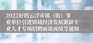 2022好的云浮市镇（街）事业单位引进镇域经济发展紧缺专业人才专项招聘面谈成绩等通知